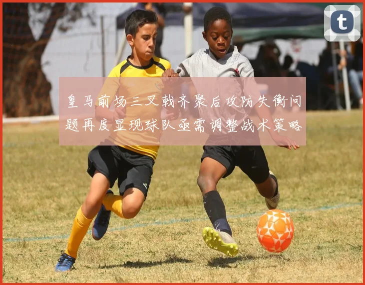 皇马前场三叉戟齐聚后攻防失衡问题再度显现球队亟需调整战术策略