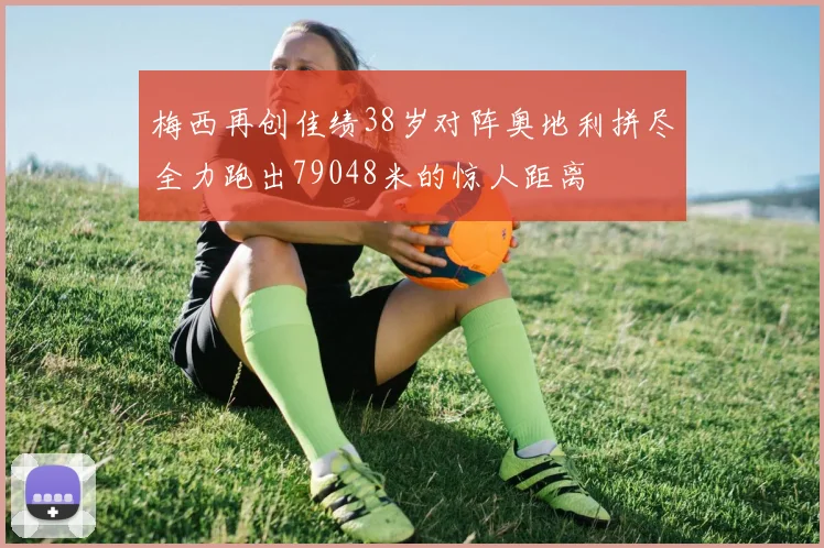梅西再创佳绩38岁对阵奥地利拼尽全力跑出79048米的惊人距离