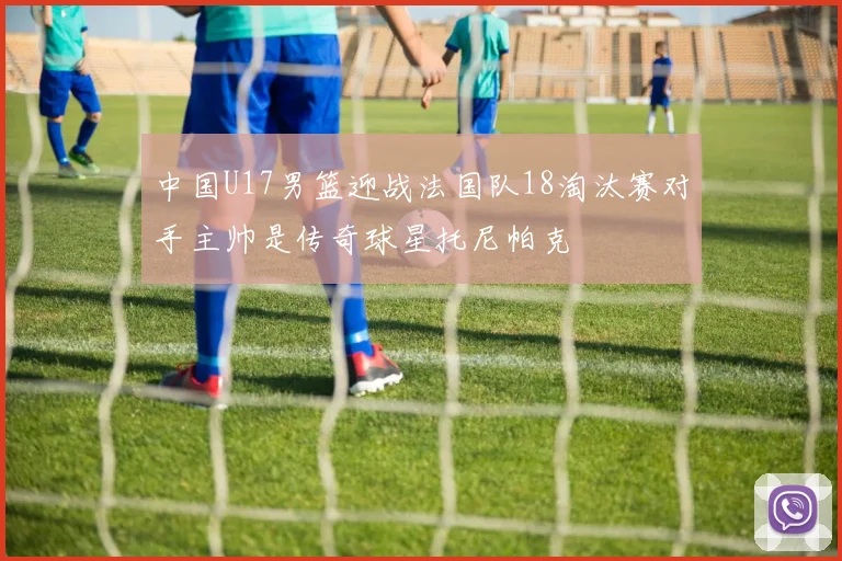 中国U17男篮迎战法国队18淘汰赛对手主帅是传奇球星托尼帕克