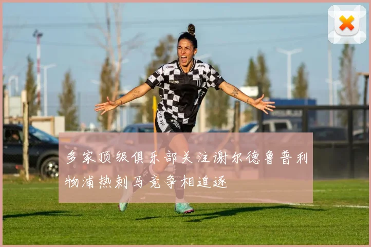 多家顶级俱乐部关注谢尔德鲁普利物浦热刺马竞争相追逐