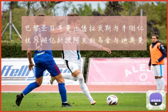 巴黎圣日耳曼出售拉莫斯与李刚仁收入超亿新援阿克利乌舍与迪奥曼德即将加盟