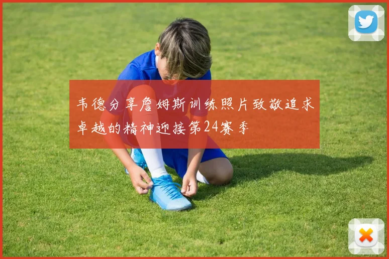 韦德分享詹姆斯训练照片致敬追求卓越的精神迎接第24赛季
