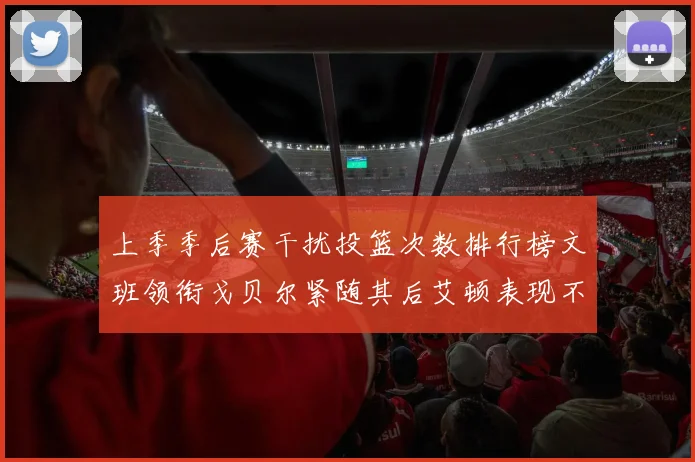 上季季后赛干扰投篮次数排行榜文班领衔戈贝尔紧随其后艾顿表现不俗