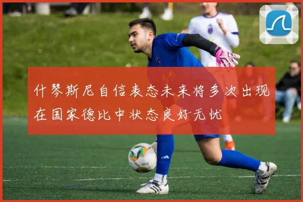 什琴斯尼自信表态未来将多次出现在国家德比中状态良好无忧