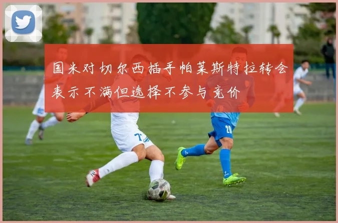 国米对切尔西插手帕莱斯特拉转会表示不满但选择不参与竞价
