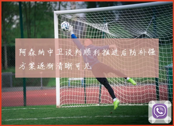 阿森纳中卫谈判顺利推进后防补强方案逐渐清晰可见