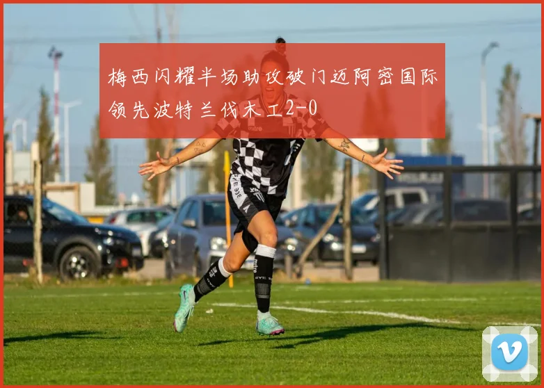 梅西闪耀半场助攻破门迈阿密国际领先波特兰伐木工2-0