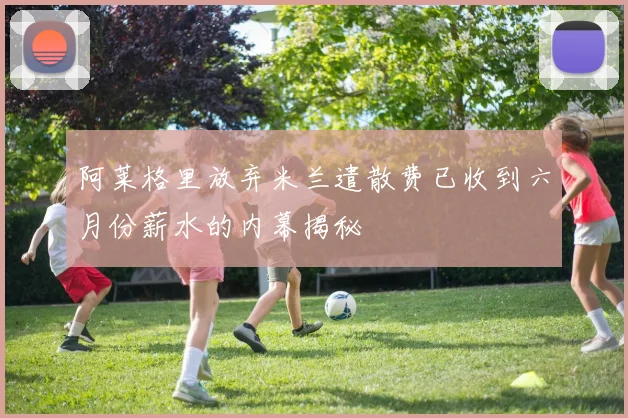 阿莱格里放弃米兰遣散费已收到六月份薪水的内幕揭秘