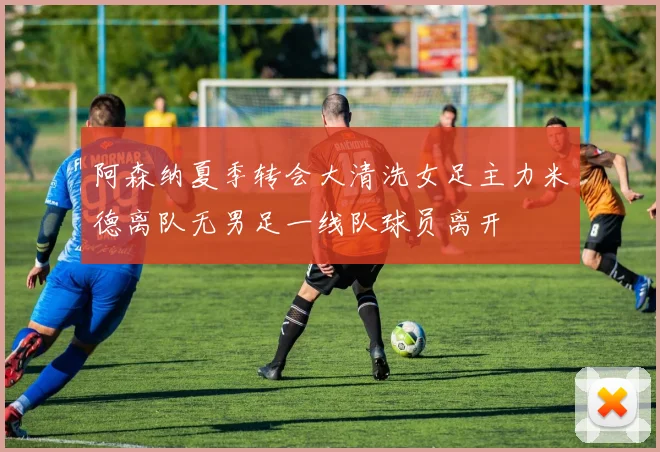 阿森纳夏季转会大清洗女足主力米德离队无男足一线队球员离开