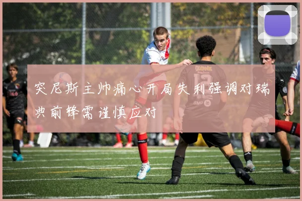突尼斯主帅痛心开局失利强调对瑞典前锋需谨慎应对