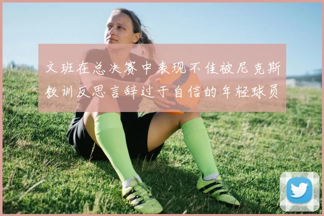 文班在总决赛中表现不佳被尼克斯教训反思言辞过于自信的年轻球员成长之路