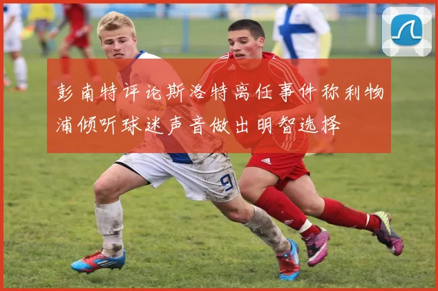 彭南特评论斯洛特离任事件称利物浦倾听球迷声音做出明智选择