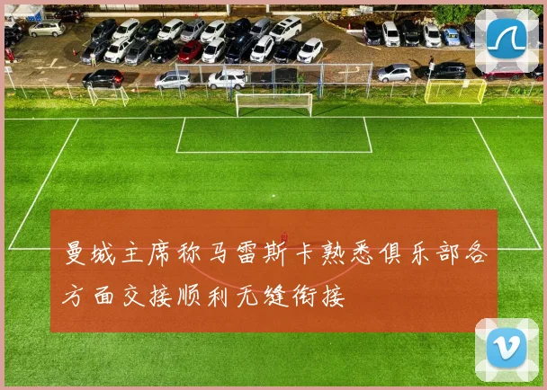 曼城主席称马雷斯卡熟悉俱乐部各方面交接顺利无缝衔接