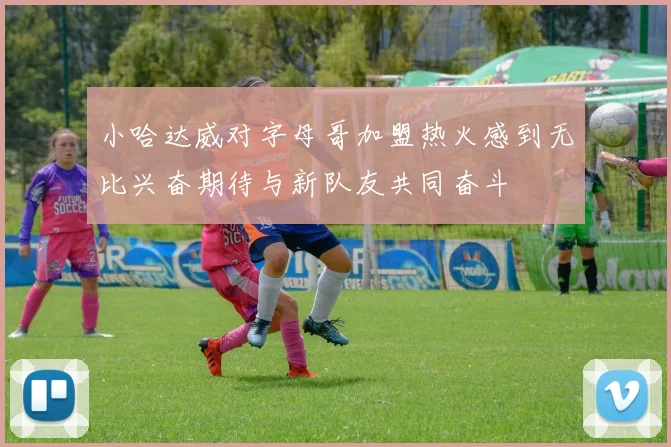 小哈达威对字母哥加盟热火感到无比兴奋期待与新队友共同奋斗