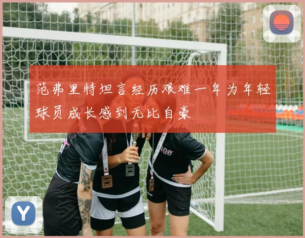 范弗里特坦言经历艰难一年为年轻球员成长感到无比自豪