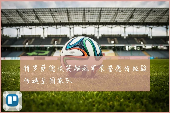 特罗萨德谈英超冠军荣誉愿将经验传递至国家队