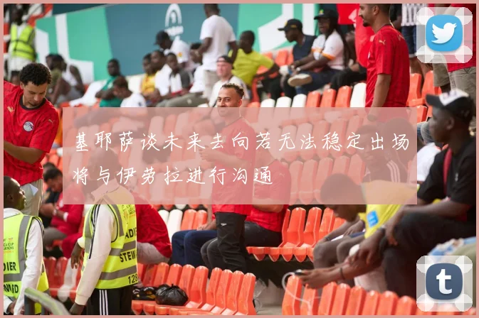 基耶萨谈未来去向若无法稳定出场将与伊劳拉进行沟通