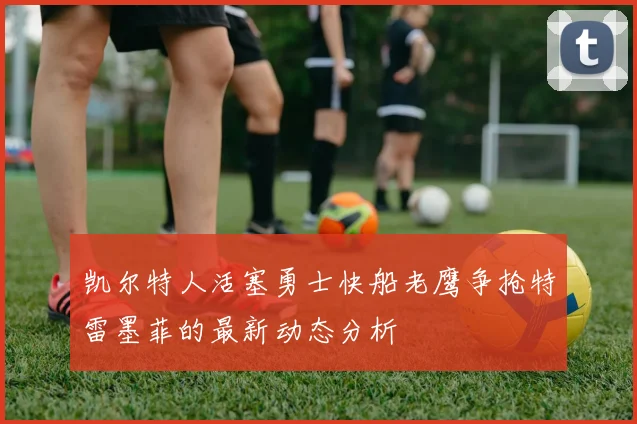 凯尔特人活塞勇士快船老鹰争抢特雷墨菲的最新动态分析