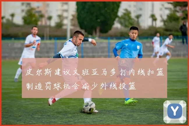 皮尔斯建议文班亚马多打内线扣篮制造罚球机会减少外线投篮