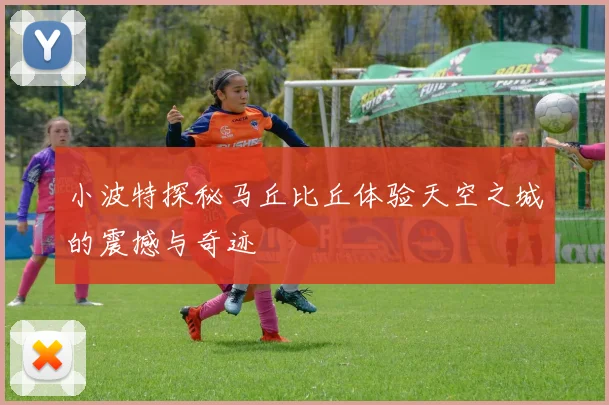 小波特探秘马丘比丘体验天空之城的震撼与奇迹