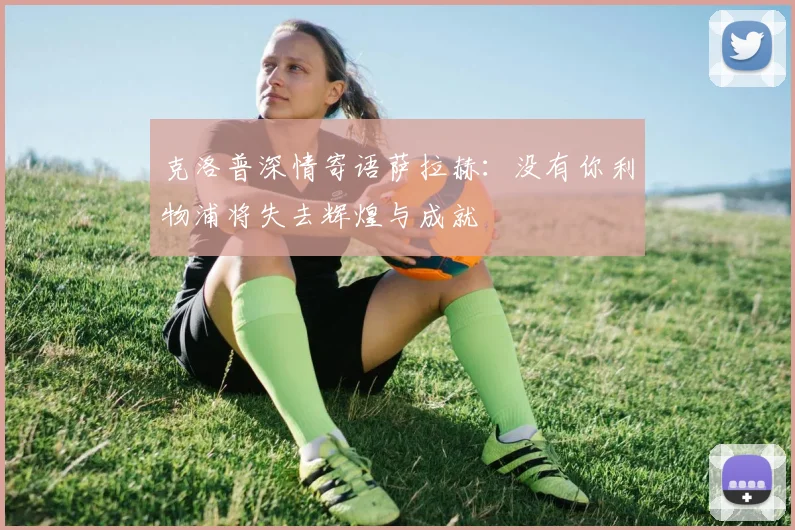 克洛普深情寄语萨拉赫：没有你利物浦将失去辉煌与成就