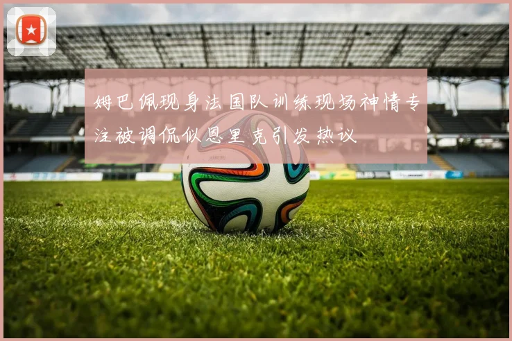 姆巴佩现身法国队训练现场神情专注被调侃似恩里克引发热议