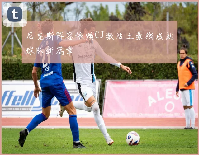 尼克斯阵容依赖CJ激活土豪线成就球队新篇章