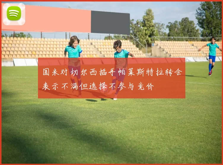 国米对切尔西插手帕莱斯特拉转会表示不满但选择不参与竞价