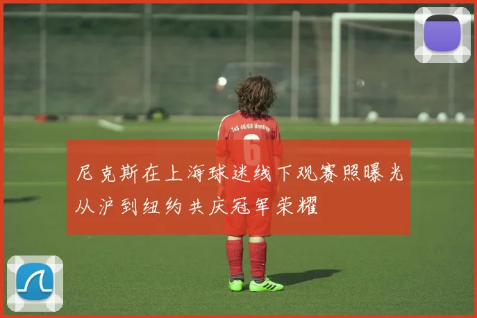 尼克斯在上海球迷线下观赛照曝光从沪到纽约共庆冠军荣耀