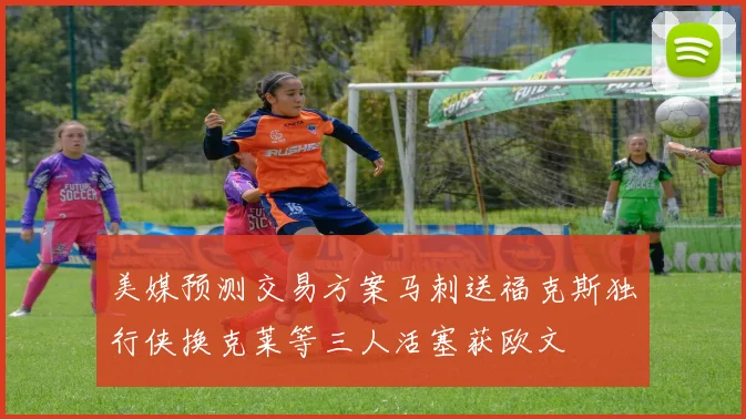 美媒预测交易方案马刺送福克斯独行侠换克莱等三人活塞获欧文