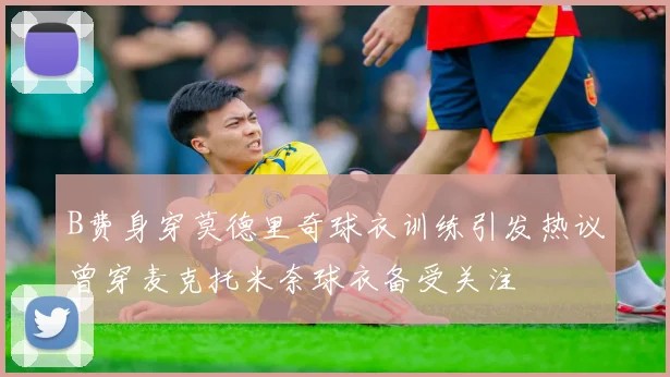 B费身穿莫德里奇球衣训练引发热议曾穿麦克托米奈球衣备受关注