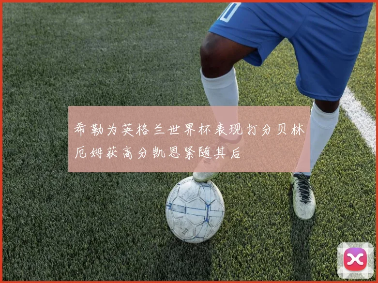 希勒为英格兰世界杯表现打分贝林厄姆获高分凯恩紧随其后