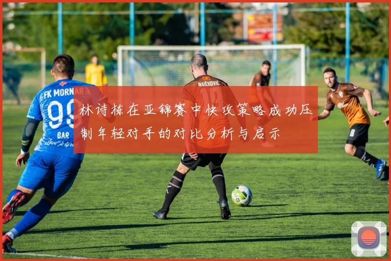林诗栋在亚锦赛中快攻策略成功压制年轻对手的对比分析与启示