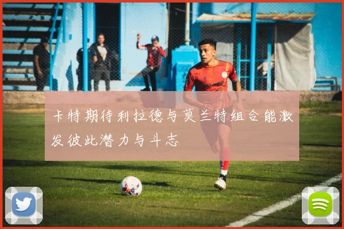 卡特期待利拉德与莫兰特组合能激发彼此潜力与斗志